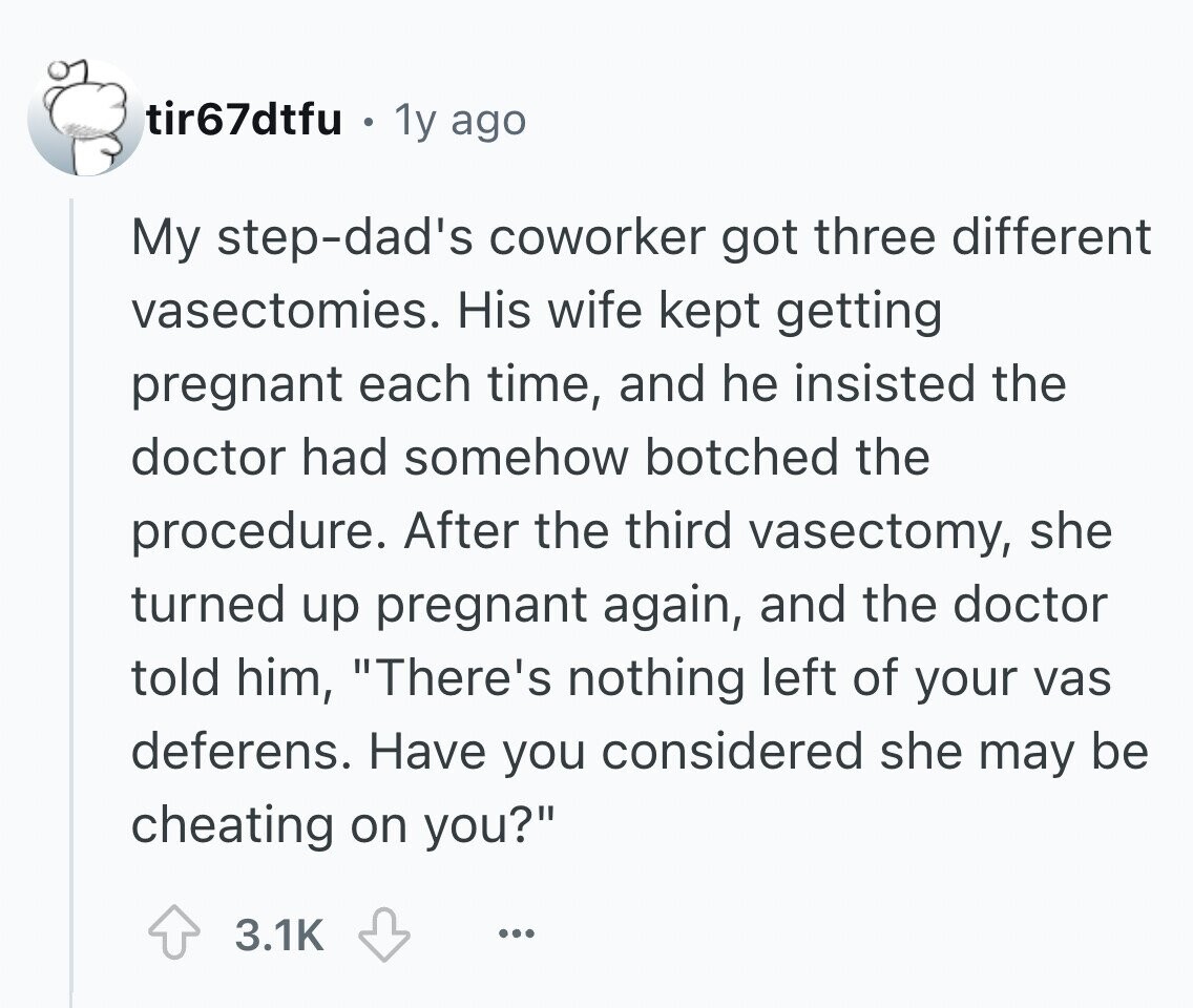 tir67dtfu . 1y ago My step-dad's coworker got three different vasectomies. His wife kept getting pregnant each time, and he insisted the doctor had somehow botched the procedure. After the third vasectomy, she turned up pregnant again, and the doctor told him, There's nothing left of your vas deferens. Have you considered she may be cheating on you? 3.1K ...