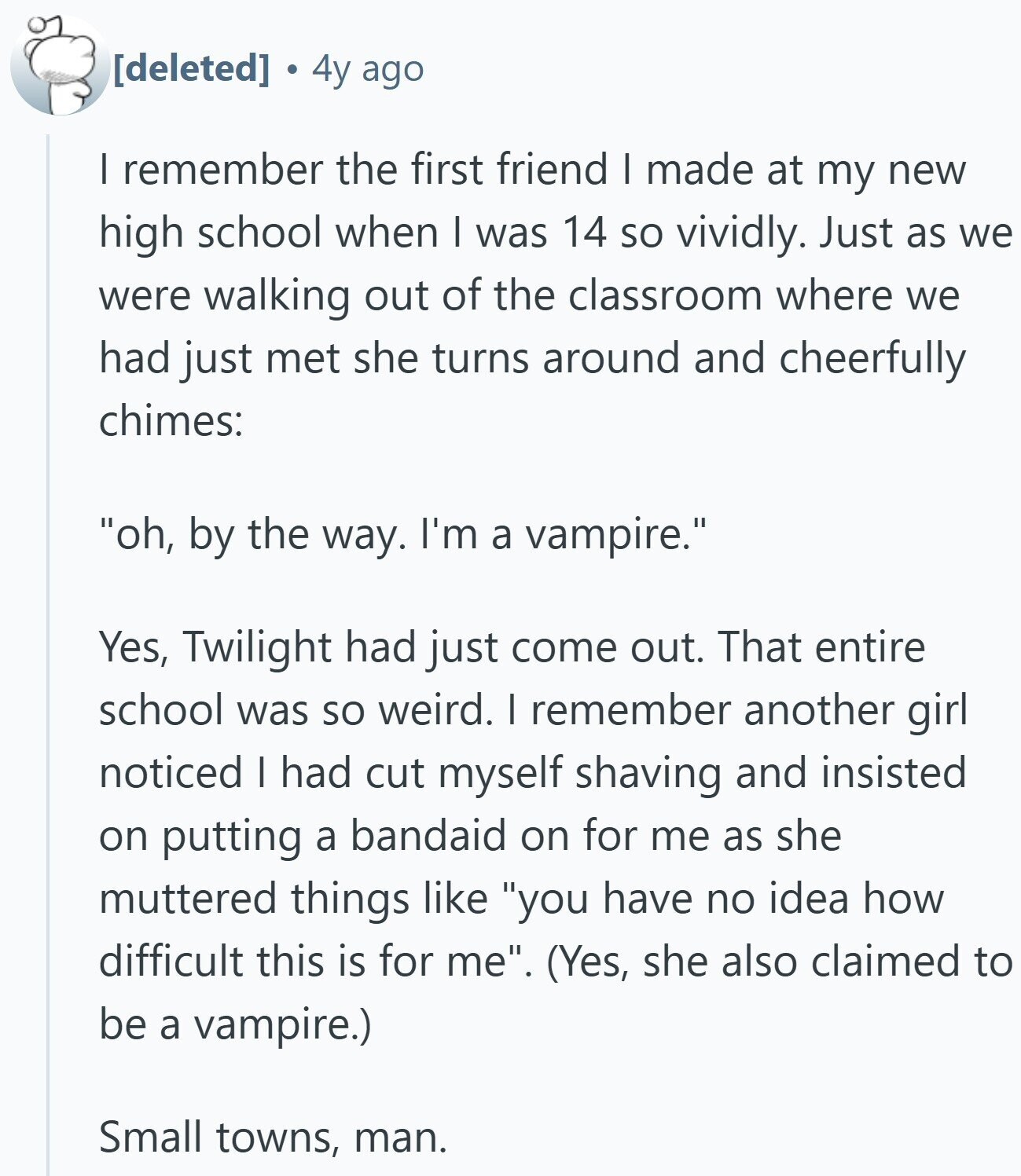 4y ago I remember the first friend I made at my new high school when I was 14 so vividly. Just as we were walking out of the classroom where we had just met she turns around and cheerfully chimes: oh, by the way. I'm a vampire. Yes, Twilight had just come out. That entire school was so weird. I remember another girl noticed I had cut myself shaving and insisted on putting a bandaid on for me as she muttered things like you have no idea how difficult this is for me. (Yes, she also claimed to be