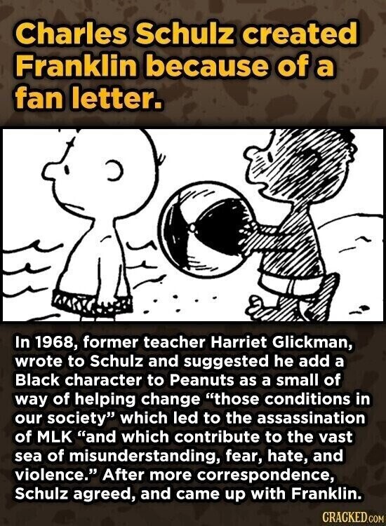 Charles Schulz created Franklin because of a fan letter. In 1968, former teacher Harriet Glickman, wrote to Schulz and suggested he add a Black character to Peanuts as a small of way of helping change those conditions in our society which led to the assassination of MLK and which contribute to the vast sea of misunderstanding, fear, hate, and violence. After more correspondence, Schulz agreed, and came up with Franklin. CRACKED.COM