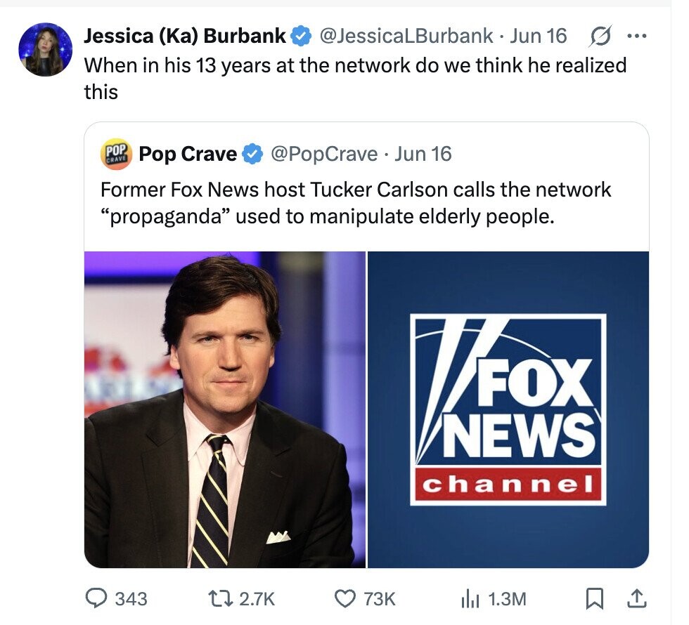 Jessica (Ka) Burbank @JessicaLBurbank Jun 16 G ... When in his 13 years at the network do we think he realized this POP CRAVE Pop Crave @PopCrave.. Jun 16 Former Fox News host Tucker Carlson calls the network propaganda used to manipulate elderly people. FOX NEWS channel 343 2.7K 73K 1.3M