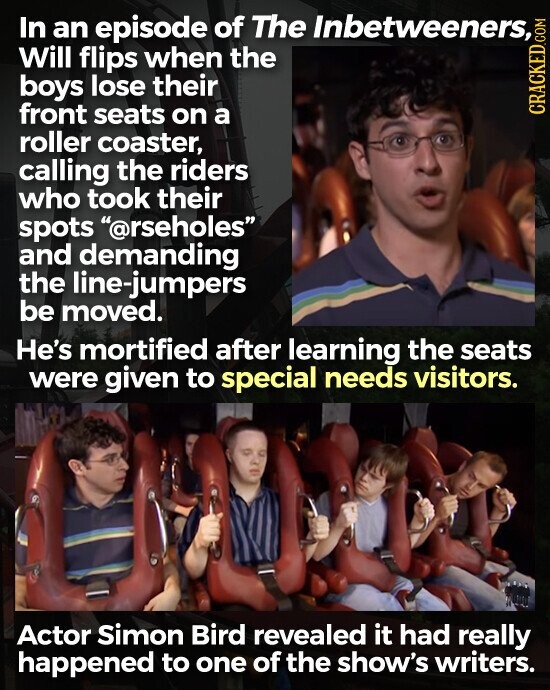 In an episode of The Inbetweeners, Will flips when the boys lose their front seats on a CRACKED.COM roller coaster, calling the riders who took their spots @rseholes and demanding the line-jumpers be moved. He's mortified after learning the seats were given to special needs visitors. Actor Simon Bird revealed it had really happened to one of the show's writers.