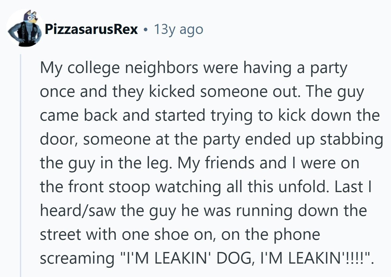 PizzasarusRex 13y ago My college neighbors were having a party once and they kicked someone out. The guy came back and started trying to kick down the door, someone at the party ended up stabbing the guy in the leg. My friends and I were on the front stoop watching all this unfold. Last I heard/saw the guy he was running down the street with one shoe on, on the phone screaming I'M LEAKIN' DOG, I'M LEAKIN'!!!!. 