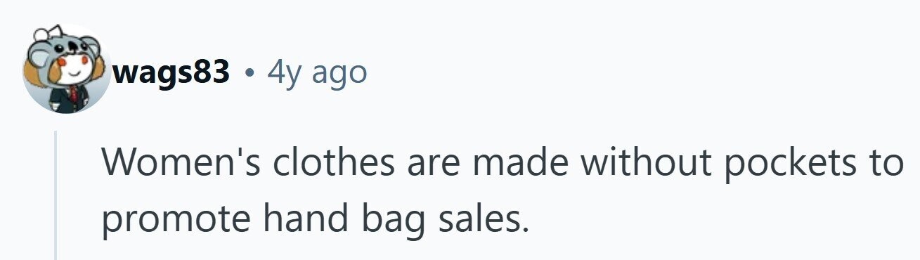 wags83 . 4y ago Women's clothes are made without pockets to promote hand bag sales. 