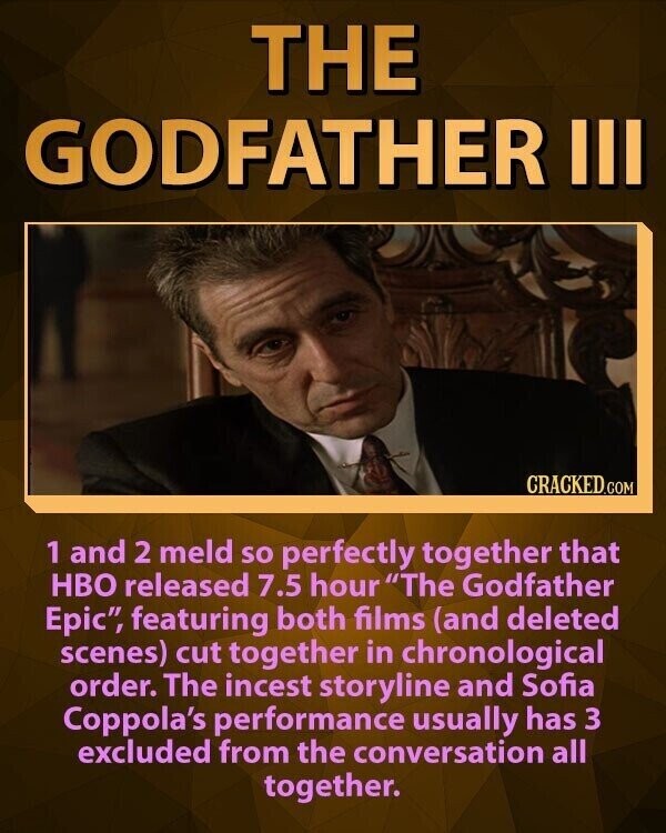 THE GODFATHER III CRACKED.COM 1 and 2 meld so perfectly together that HBO released 7.5 hour The Godfather Еріс, featuring both films (and deleted scenes) cut together in chronological order. The incest storyline and Sofia Coppola's performance usually has 3 excluded from the conversation all together.