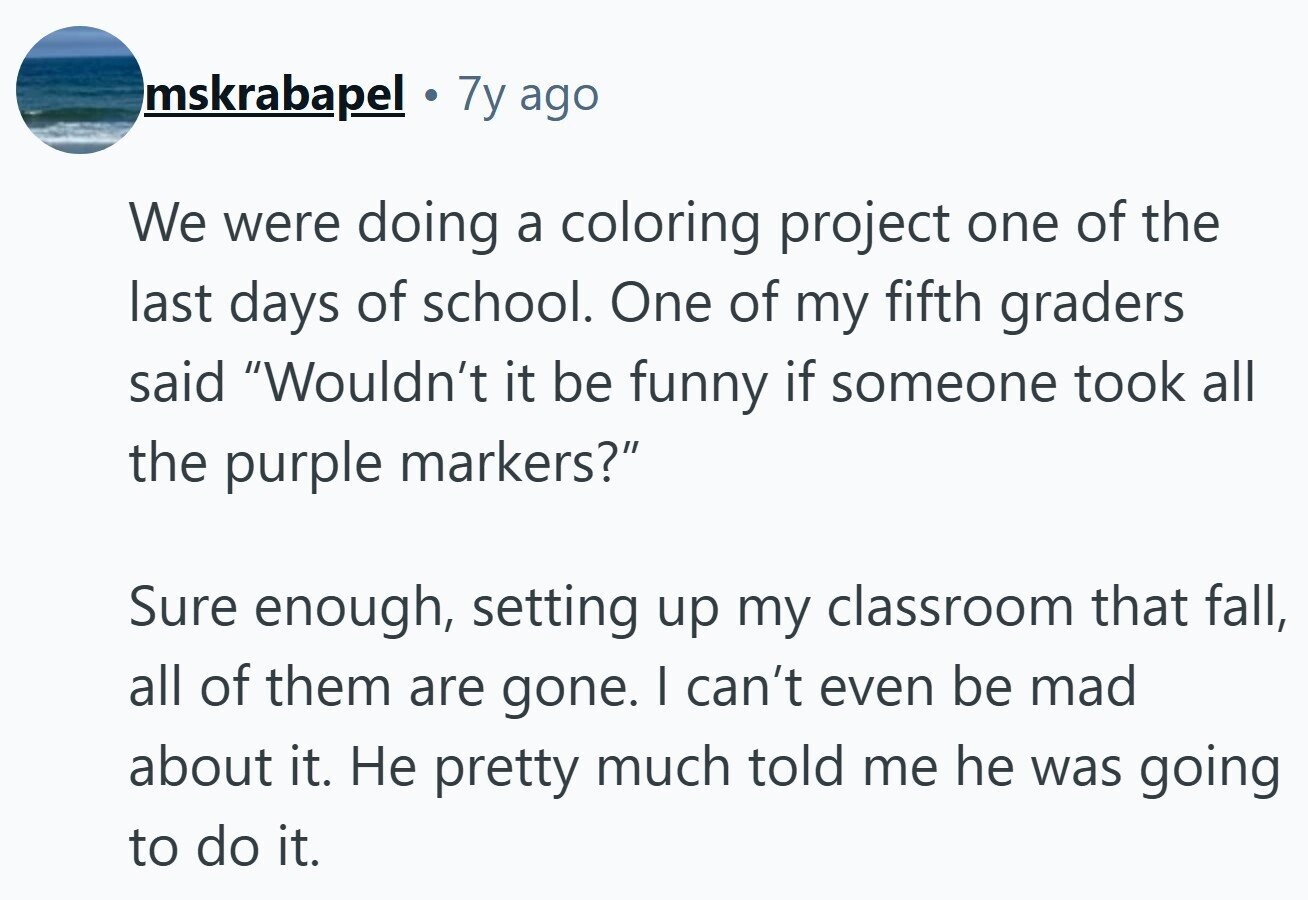 mskrabapel 7y ago We were doing a coloring project one of the last days of school. One of my fifth graders said Wouldn't it be funny if someone took all the purple markers? Sure enough, setting up my classroom that fall, all of them are gone. I can't even be mad about it. Не pretty much told me he was going to do it. 