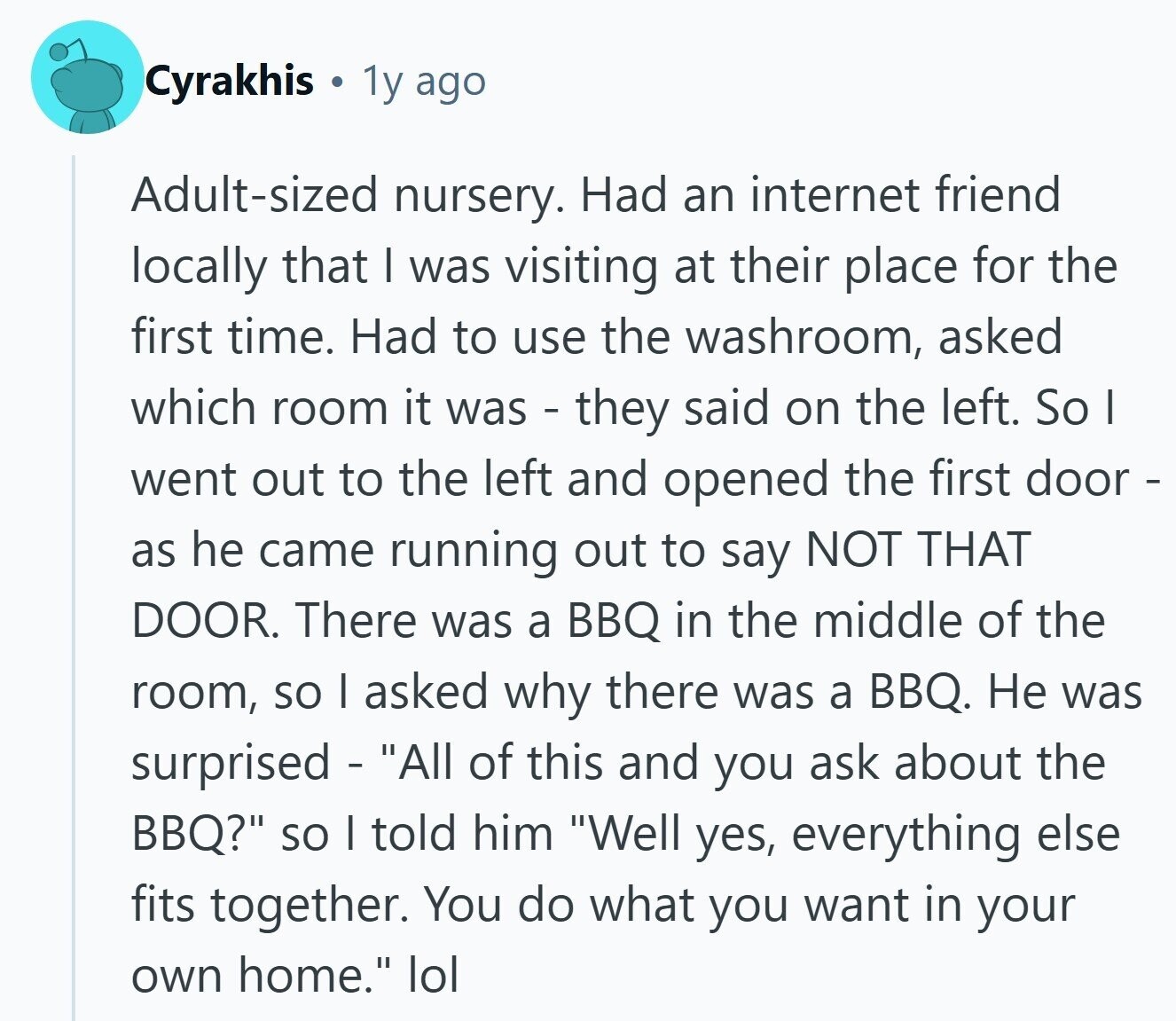 Cyrakhis 1y ago Adult-sized nursery. Had an internet friend locally that I was visiting at their place for the first time. Had to use the washroom, asked which room it was - they said on the left. So I went out to the left and opened the first door - as he came running out to say NOT THAT DOOR. There was a BBQ in the middle of the room, so I asked why there was a BBQ. Не was surprised - All of this and you ask about the BBQ? so I told him Well yes, everything else fits together. You do what you 
