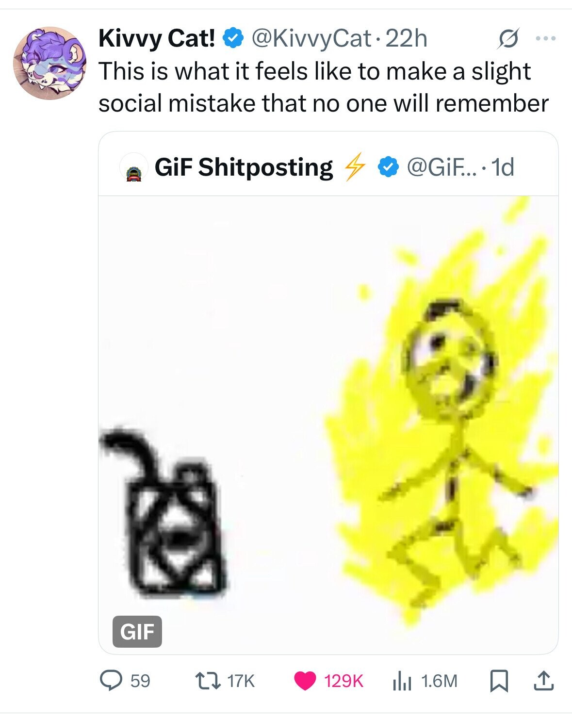 Kivvy Cat! @KivvyCat.22h G ... This is what it feels like to make a slight social mistake that no one will remember GiF Shitposting @GiF... . 1d GIF 59 1.6M 17K 129K 