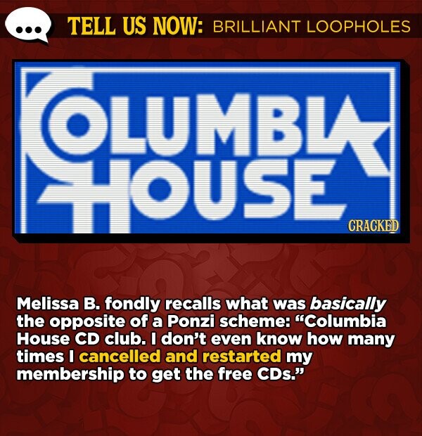 TELL US NOW: BRILLIANT LOOPHOLES OLUMBIA HOUSE CRACKED Melissa B. fondly recalls what was basically the opposite of a Ponzi scheme: Columbia House CD club. I don't even know how many times I cancelled and restarted my membership to get the free CDs.