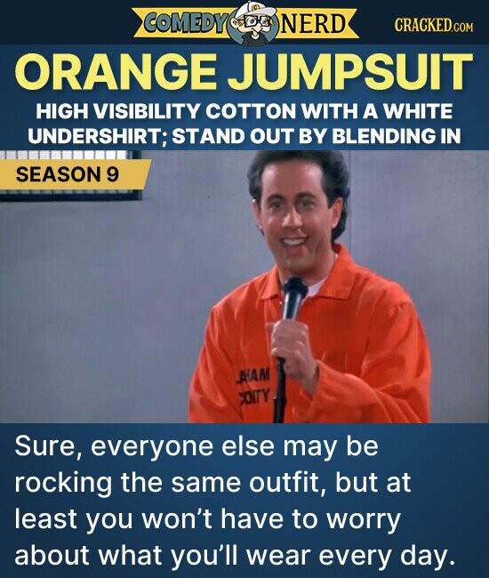COMEDY NERD CRACKED.COM ORANGE JUMPSUIT HIGH VISIBILITY COTTON WITH A WHITE UNDERSHIRT; STAND OUT BY BLENDING IN SEASON 9 AAM COITY Sure, everyone else may be rocking the same outfit, but at least you won't have to worry about what you'll wear every day.
