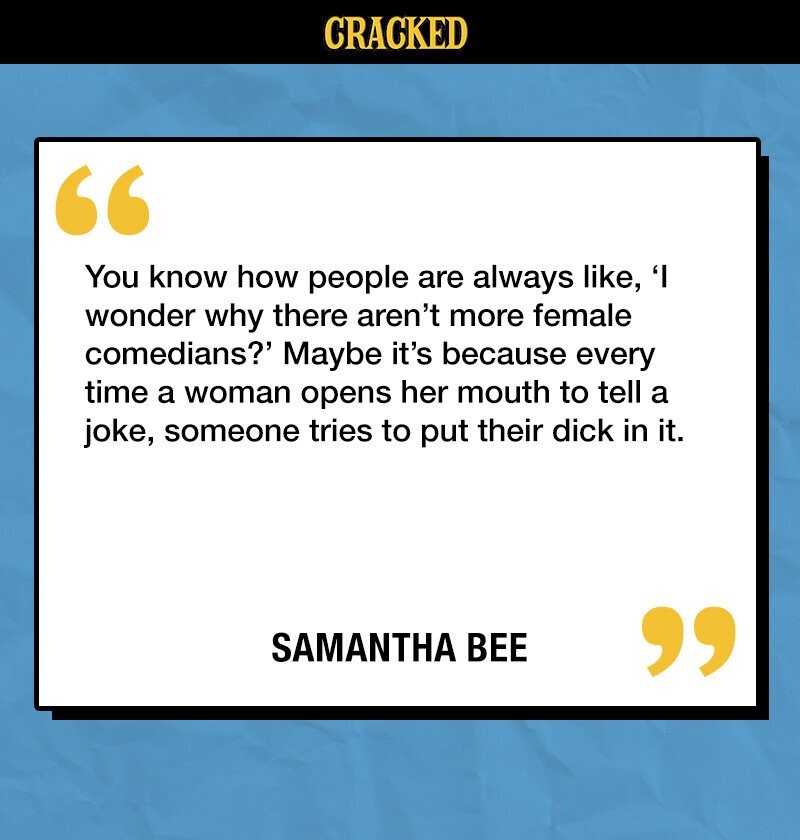 CRACKED You know how people are always like, 'I wonder why there aren't more female comedians?' Maybe it's because every time a woman opens her mouth to tell a joke, someone tries to put their dick in it. SAMANTHA BEE 