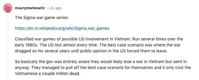 maurymarkowitz 2y ago The Sigma war game series: https://en.m.wikipedia.org/wiki/Sigma_war_games Classified war games of possible US involvement in Vietnam. Run several times over the early 1960s. The US lost almost every time. The best case scenario was where the war dragged on for several years until public opinion in the US forced them to leave. So basically the gov was entirely aware they would likely lose a war in Vietnam but went in anyway. They managed to pull off the best case scenario for themselves and it only cost the Vietnamese a couple million dead. 