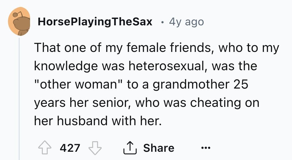 HorsePlayingTheSax I 4y ago That one of my female friends, who to my knowledge was heterosexual, was the other woman to a grandmother 25 years her senior, who was cheating on her husband with her. 427 Share ... 