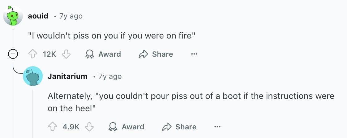 aouid 7y ago I wouldn't piss on you if you were on fire 12K Award Share ... Janitarium 7y ago Alternately, you couldn't pour piss out of a boot if the instructions were on the heel 4.9K Award Share ...