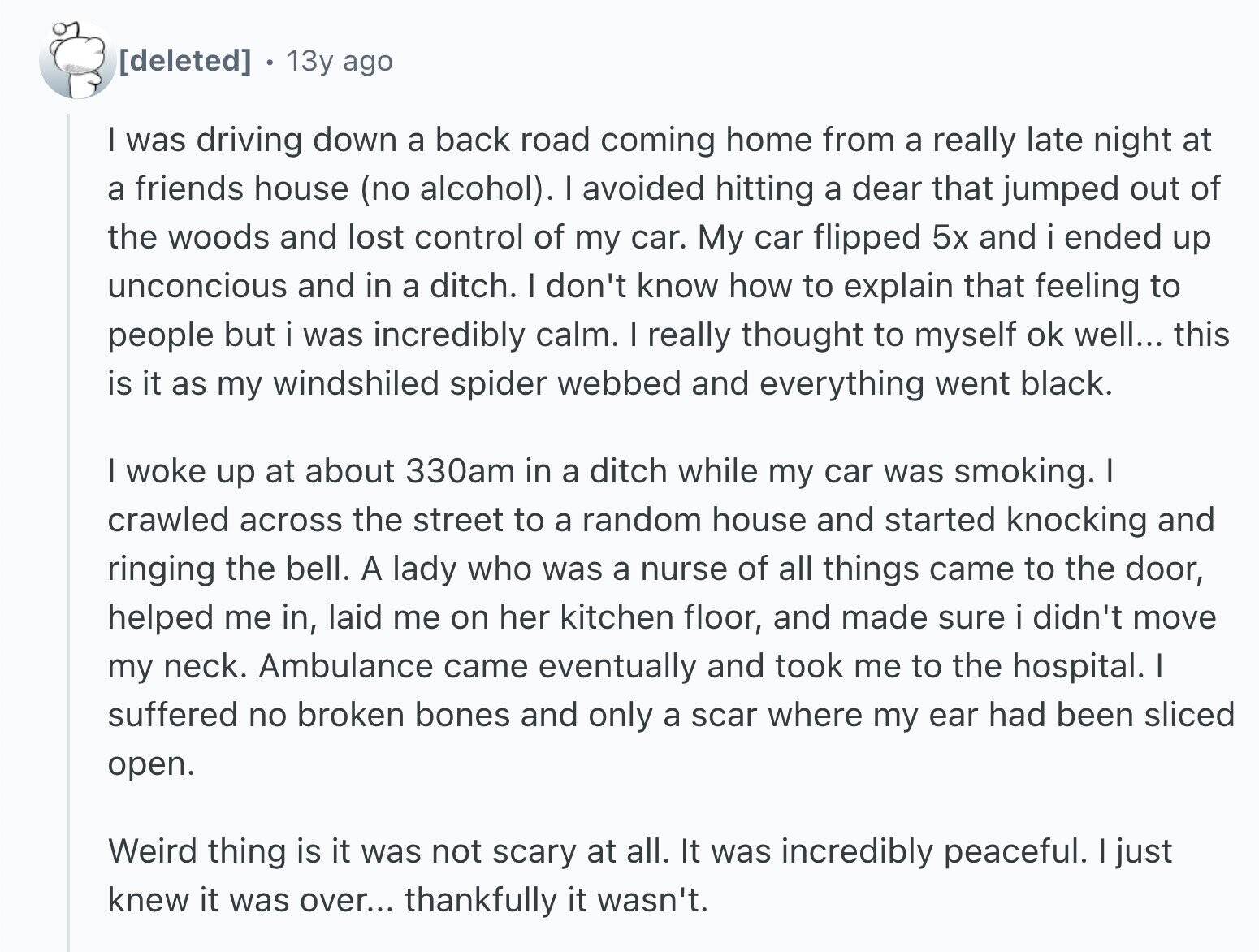 13y ago I was driving down a back road coming home from a really late night at a friends house (no alcohol). I avoided hitting a dear that jumped out of the woods and lost control of my car. My car flipped 5x and i ended up unconcious and in a ditch. I don't know how to explain that feeling to people but i was incredibly calm. I really thought to myself ok well... this is it as my windshiled spider webbed and everything went black. I woke up at about 330am in a ditch while my car was