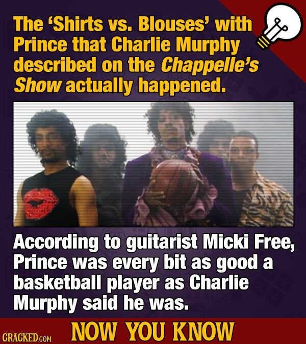 The 'Shirts vs. Blouses' with Prince that Charlie Murphy described on the Chappelle's Show actually happened. According to guitarist Micki Free, Prince was every bit as good a basketball player as Charlie Murphy said he was. NOW YOU KNOW CRACKED.COM