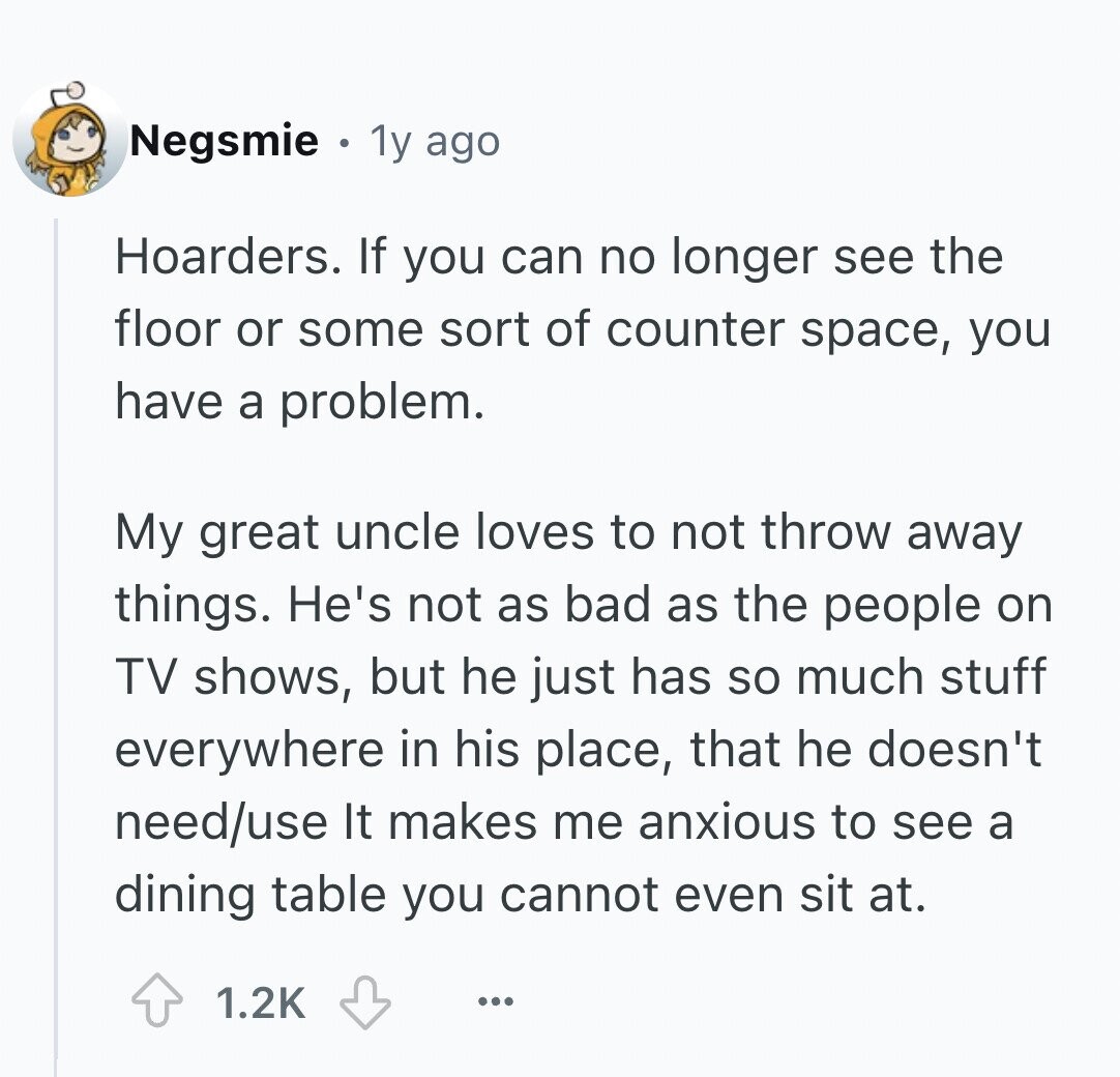 Negsmie 1y ago Hoarders. If you can no longer see the floor or some sort of counter space, you have a problem. My great uncle loves to not throw away things. He's not as bad as the people on TV shows, but he just has so much stuff everywhere in his place, that he doesn't need/use It makes me anxious to see a dining table you cannot even sit at. 1.2K ...