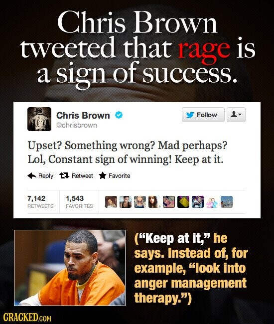 Chris Brown tweeted that rage is a sign of success. Chris Brown Follow @chrisbrown Upset? Something wrong? Mad perhaps? Lol, Constant sign of winning! Keep at it. Reply Retweet Favorite 7,142 1,543 RETWEETS FAVORITES (Keep at it, he says. Instead of, for example, look into anger management therapy.) CRACKED.COM