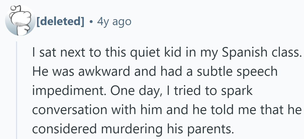. 4y ago I sat next to this quiet kid in my Spanish class. Не was awkward and had a subtle speech impediment. One day, I tried to spark conversation with him and he told me that he considered murdering his parents.