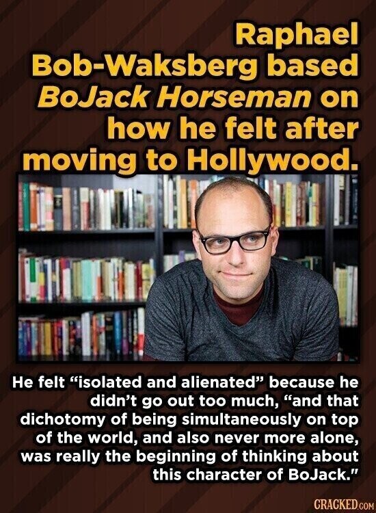 Raphael Bob-Waksberg based BoJack Horseman on how he felt after moving to Hollywood. Не felt isolated and alienated because he didn't go out too much, and that dichotomy of being simultaneously on top of the world, and also never more alone, was really the beginning of thinking about this character of BoJack. CRACKED.COM