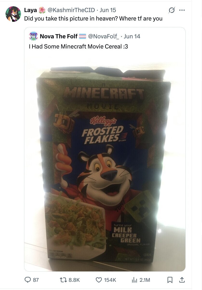 + @KashmirTheCID Jun 15 s Laya ... Did you take this picture in heaven? Where tf are you Nova The Folf @NovaFolf_ Jun 14 I Had Some Minecraft Movie Cereal :3 MINECRAFT MOVIE Kellogg's FROSTED FLAKES OF CORN TON turns your MILK CREEPER GREEN ORIGINAL FLAVOR CUP SERVING 140 CEREAL NET WT 156 OZ (442g) 87 8.8K 154K del 2.1M