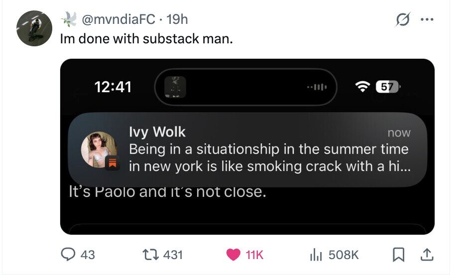 @mvndiaFC.19h ... Im done with substack man. UP.2 12:41 E 57 Ivy Wolk now Being in a situationship in the summer time in new york is like smoking crack with a hi... It's Paolo and It's not close. 43 431 11K del 508K