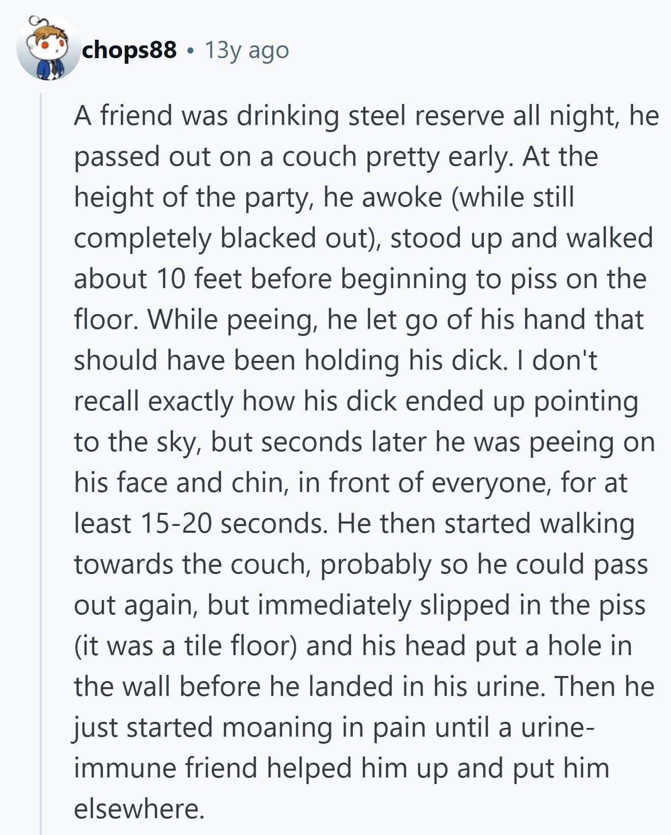 chops88 13y ago A friend was drinking steel reserve all night, he passed out on a couch pretty early. At the height of the party, he awoke (while still completely blacked out), stood up and walked about 10 feet before beginning to piss on the floor. While peeing, he let go of his hand that should have been holding his dick. I don't recall exactly how his dick ended up pointing to the sky, but seconds later he was peeing on his face and chin, in front of everyone, for at least 15-20 seconds. Не then started walking towards the 