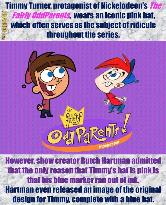 Timmy Turner, protagonist of Nickelodeon's The GRAGKED.COM Fairly OddParents, wears an iconic pink hat, which often serves as the subject of ridicule throughout the series. the fairy Odd PaRenTs NICKELODEON However, show creator Butch Hartman admitted that the only reason that Timmy's hat is pink is that his blue marker ran out of ink. Hartman even released an image of the original design for Timmy, complete with a blue hat.