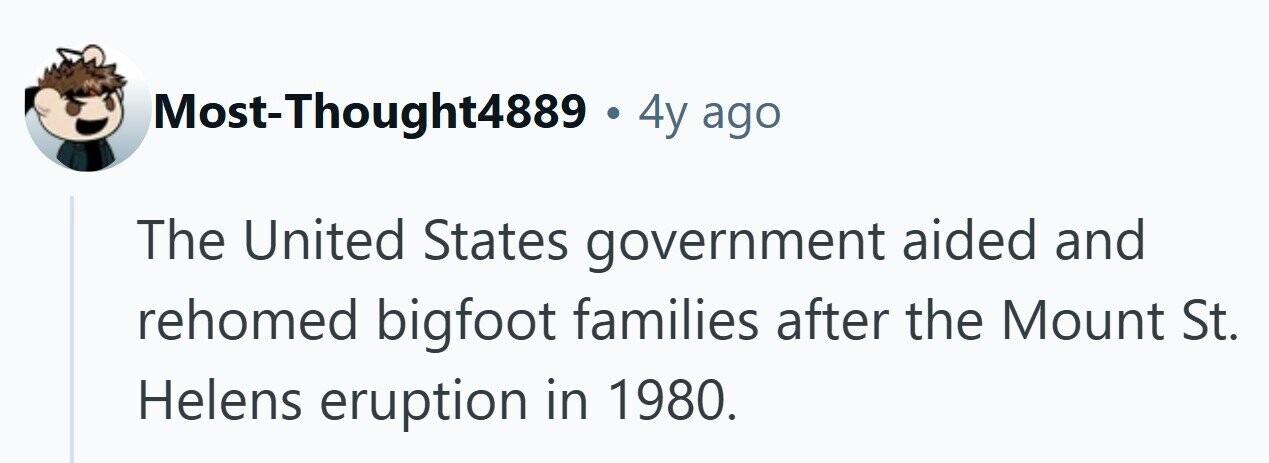 Most-Thought4889 . 4y ago The United States government aided and rehomed bigfoot families after the Mount St. Helens eruption in 1980. 
