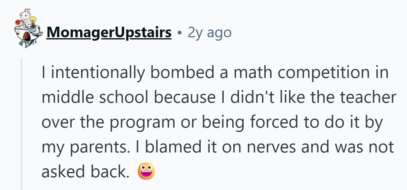 MomagerUpstairs 2y ago I intentionally bombed a math competition in middle school because I didn't like the teacher over the program or being forced to do it by my parents. I blamed it on nerves and was not asked back. 