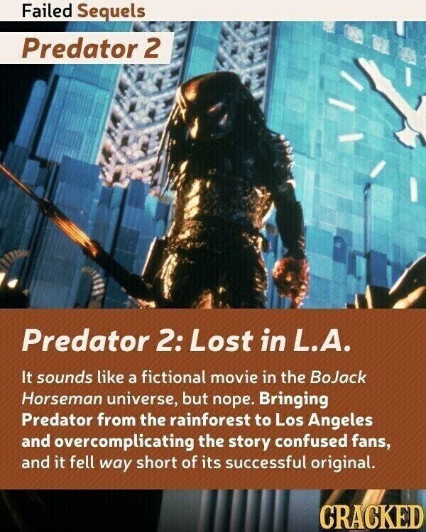 Failed Sequels Predator 2 Predator 2: Lost in L.A. It sounds like a fictional movie in the BoJack Horseman universe, but nope. Bringing Predator from the rainforest to Los Angeles and overcomplicating the story confused fans, and it fell way short of its successful original. CRACKED