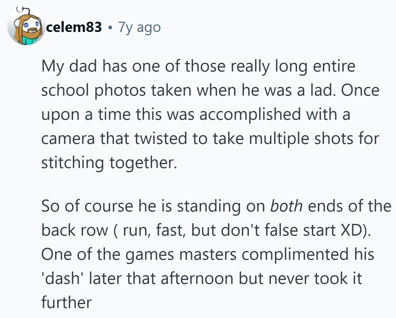 celem83 @ 7y ago My dad has one of those really long entire school photos taken when he was a lad. Once upon a time this was accomplished with a camera that twisted to take multiple shots for stitching together. So of course he is standing on both ends of the back row ( run, fast, but don't false start XD). One of the games masters complimented his 'dash' later that afternoon but never took it further 