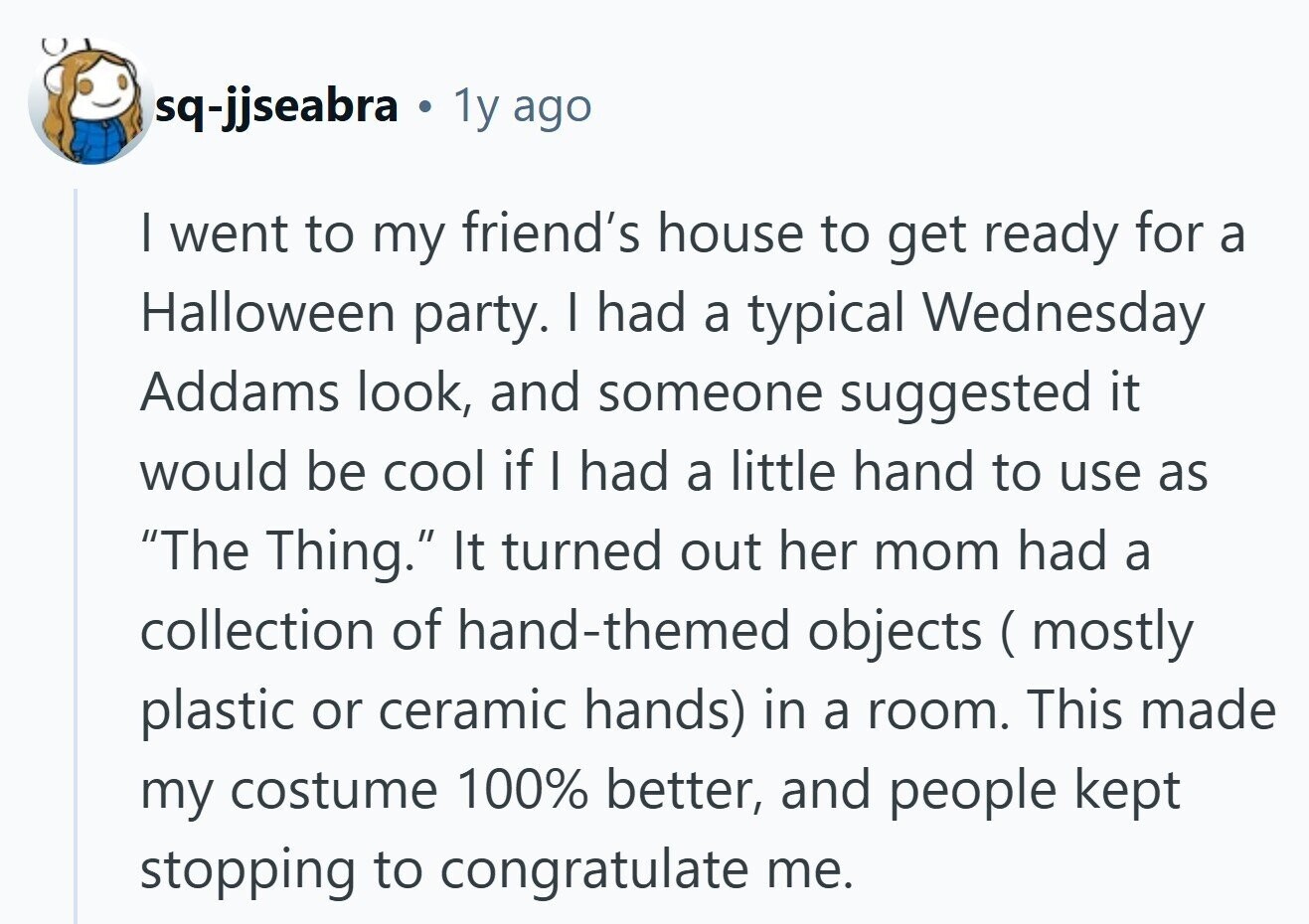 sq-jjseabra . 1y ago I went to my friend's house to get ready for a Halloween party. I had a typical Wednesday Addams look, and someone suggested it would be cool if I had a little hand to use as The Thing. It turned out her mom had a collection of hand-themed objects ( mostly plastic or ceramic hands) in a room. This made my costume 100% better, and people kept stopping to congratulate me. 