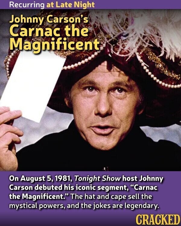 Recurring at Late Night Johnny Carson's Carnac the Magnificent On August 5, 1981, Tonight Show host Johnny Carson debuted his iconic segment, Carnac the Magnificent. The hat and cape sell the mystical powers, and the jokes are legendary. CRACKED