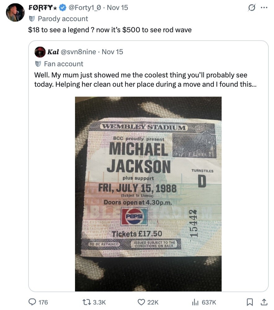 G FORTY, @Forty1_0 Nov 15 ... Parody account $18 to see a legend? now it's $500 to see rod wave Kal @svn8nine Nov 15 Fan account Well. My mum just showed me the coolest thing you'll probably see today. Helping her clean out her place during a move and I found this... WEMBLEY STADIUM DIUM WE MBLEYS EUMWEMBLEYSTADIU STADIUM MRL WE EMBLEYSTADE ADIUM WEMBLE BCC proudly present LE WEMBLEYSTAD ISTA DIUMWENG IN YEMBLEYSTA ADIUM M WE MICHAEL BI TAKI JACKSON TURNSTILES plus support D FRI, JULY 15, 1988 (Subject to Licence) Doors open at 4.30p.m. IBLE IADI PEPSI WEMBLEYST BLEYSTADIUMWEMB 