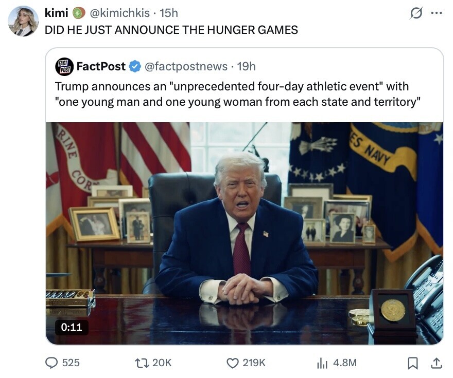 kimi @kimichkis 15h S ... DID НЕ JUST ANNOUNCE THE HUNGER GAMES FACT FactPost POST @factpostnews.19h Trump announces an unprecedented four-day athletic event with one young man and one young woman from each state and territory ES NAVY RINE COR 0:11 525 20K 219K 4.8M 