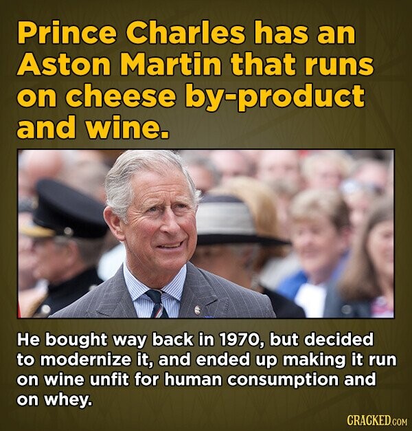 Prince Charles has an Aston Martin that runs on cheese by-product and wine. He bought way back in 1970, but decided to modernize it, and ended up making it run on wine unfit for human consumption and on whey. CRACKED.COM