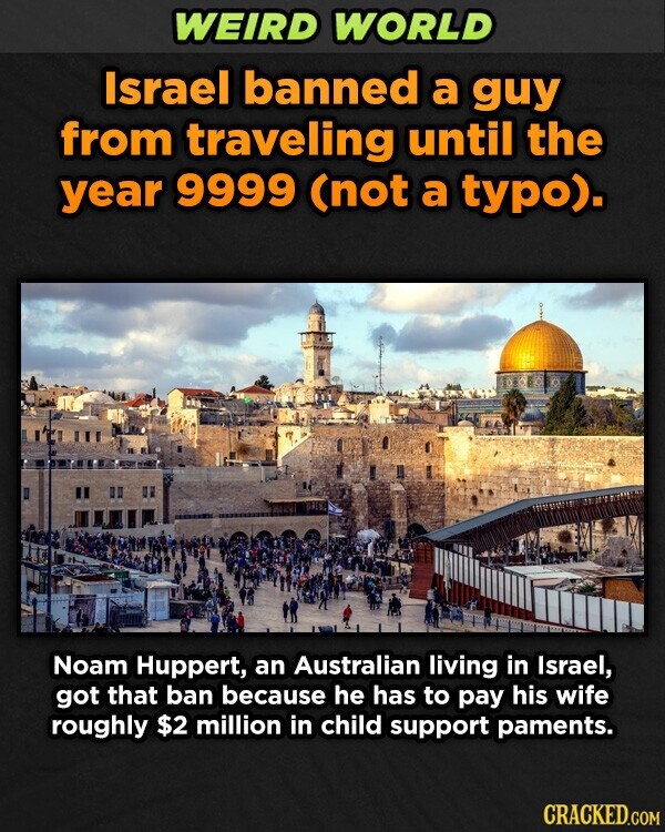 WEIRD WORLD Israel banned a guy from traveling until the year 9999 (not a typo). Noam Huppert, an Australian living in Israel, got that ban because he has to pay his wife roughly $2 million in child support paments. CRACKED.COM