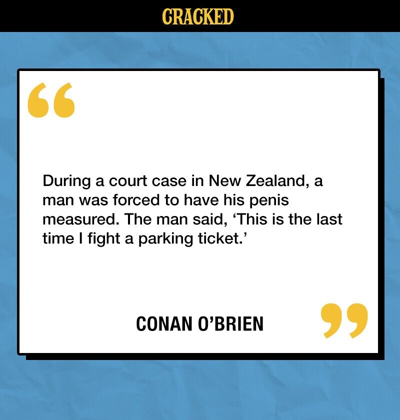 CRACKED During a court case in New Zealand, a man was forced to have his penis measured. The man said, 'This is the last time I fight a parking ticket.' CONAN O'BRIEN 