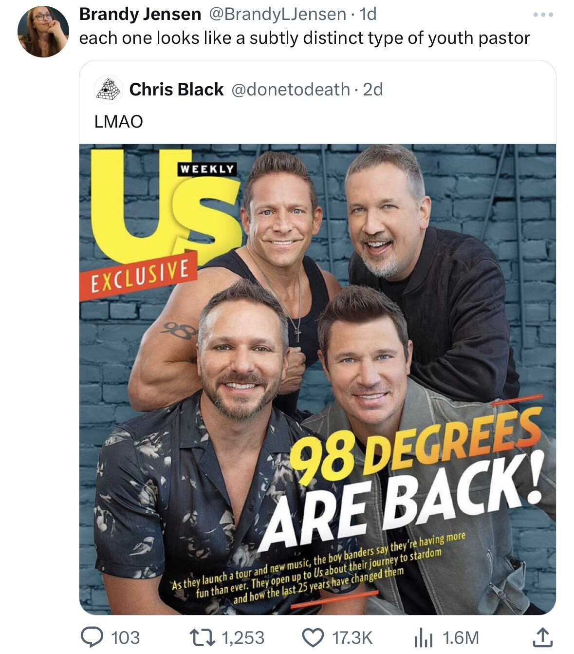 Brandy Jensen @BrandyLJensen 1d each one looks like a subtly distinct type of youth pastor Chris Black @donetodeath.2d LMAO US WEEKLY EXCLUSIVE 98 DEGREES ARE BACK! As they launch a tour and new music, the boy banders say they' 're having more fun than ever. They open up to Us about their journey to stardom and how the last 25 years have changed them 103 1,253 17.3K 1.6M