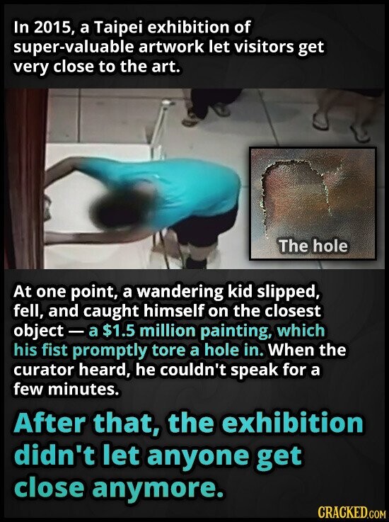 In 2015, a Taipei exhibition of super-valuable artwork let visitors get very close to the art. The hole At one point, a wandering kid slipped, fell, and caught himself on the closest object - a $1.5 million painting, which his fist promptly tore a hole in. When the curator heard, he couldn't speak for a few minutes. After that, the exhibition didn't let anyone get close anymore. CRACKED.COM