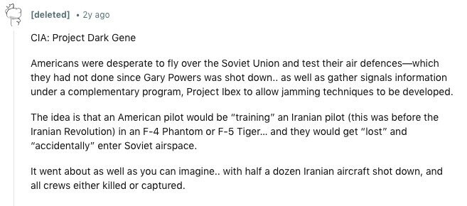 [deleted] 2y ago CIA: Project Dark Gene Americans were desperate to fly over the Soviet Union and test their air defences-which they had not done since Gary Powers was shot down.. as well as gather signals information under a complementary program, Project Ibex to allow jamming techniques to be developed. The idea is that an American pilot would be training an Iranian pilot (this was before the Iranian Revolution) in an F-4 Phantom or F-5 Tiger... and they would get lost and accidentally enter Soviet airspace. It went about as well as you can imagine.. with half a dozen Iranian 