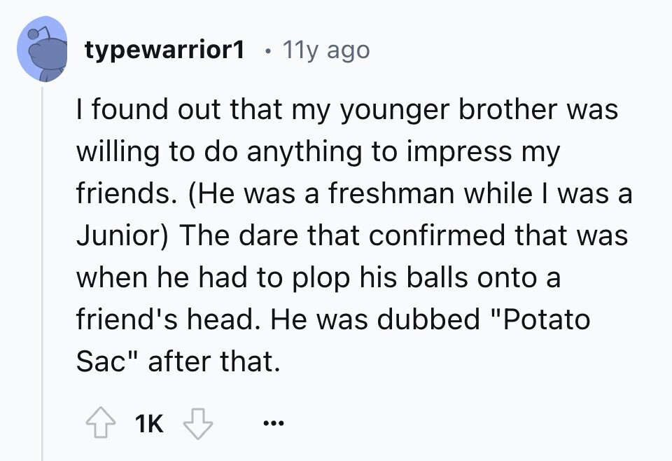 typewarrior1 11y ago I found out that my younger brother was willing to do anything to impress my friends. (Не was a freshman while I was a Junior) The dare that confirmed that was when he had to plop his balls onto a friend's head. Не was dubbed Potato Sac after that. 1K ... 