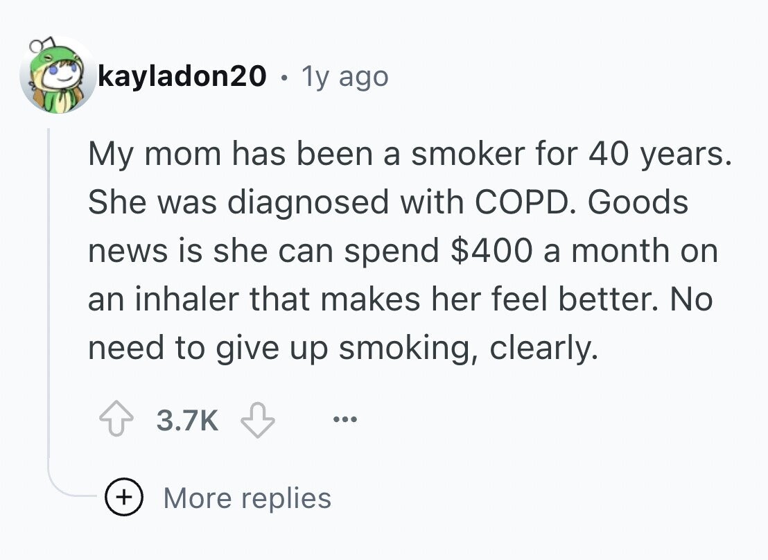 kayladon20 . 1y ago My mom has been a smoker for 40 years. She was diagnosed with COPD. Goods news is she can spend $400 a month on an inhaler that makes her feel better. No need to give up smoking, clearly. 3.7K ... + More replies