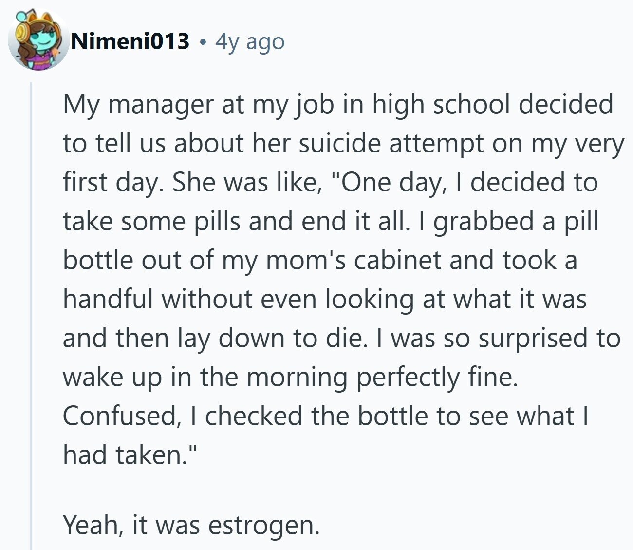 Nimeni013 4y ago My manager at my job in high school decided to tell us about her suicide attempt on my very first day. She was like, One day, I decided to take some pills and end it all. I grabbed a pill bottle out of my mom's cabinet and took a handful without even looking at what it was and then lay down to die. I was so surprised to wake up in the morning perfectly fine. Confused, I checked the bottle to see what I had taken. Yeah, it was estrogen.