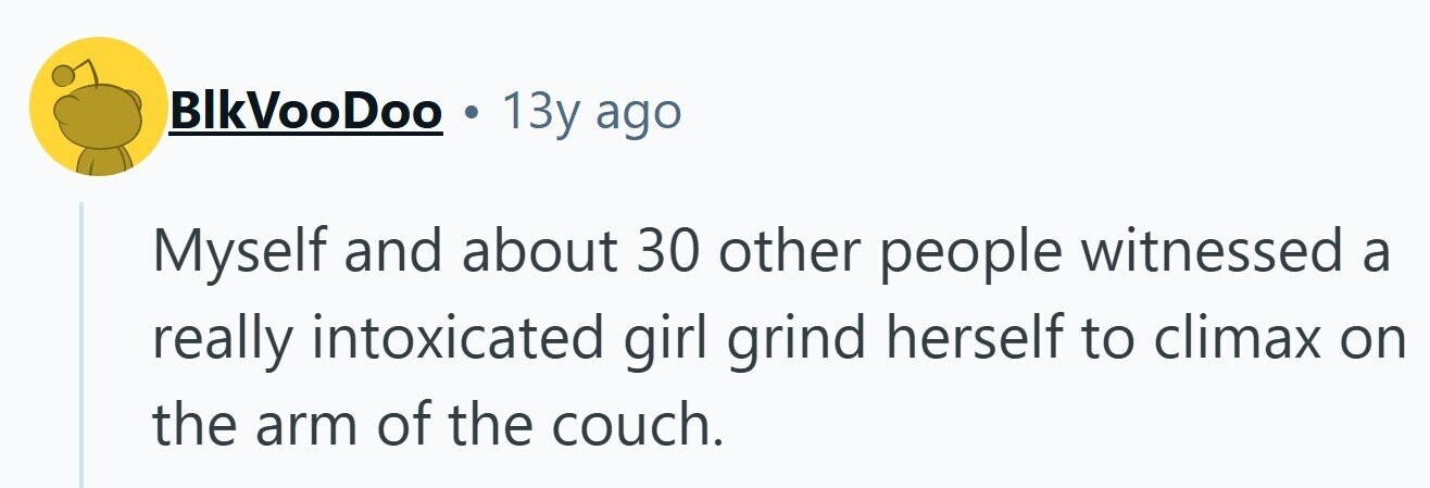 BlkVooDoo 13y ago Myself and about 30 other people witnessed a really intoxicated girl grind herself to climax on the arm of the couch. 