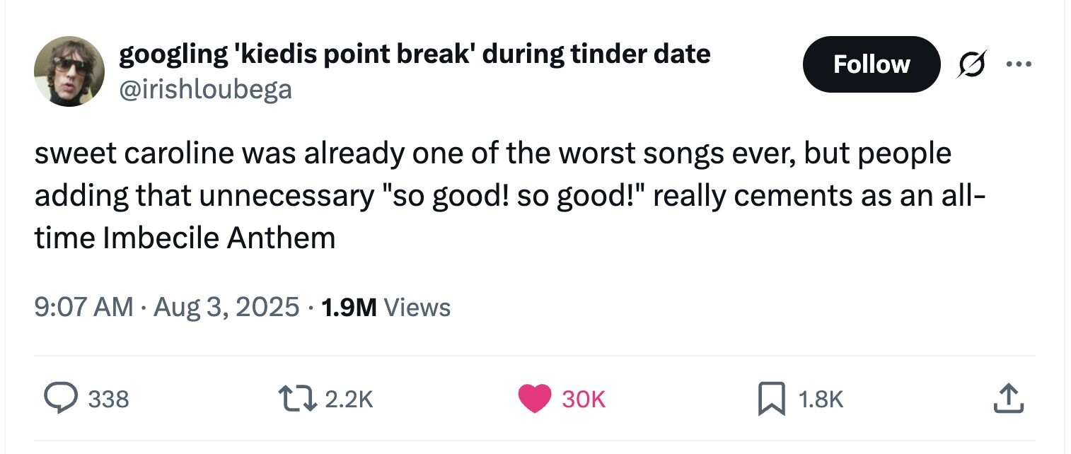 googling 'kiedis point break' during tinder date Follow ... @irishloubega sweet caroline was already one of the worst songs ever, but people adding that unnecessary so good! so good! really cements as an all- time Imbecile Anthem 9:07 AM Aug 3, 2025 1.9M Views 338 2.2K 30K 1.8K 
