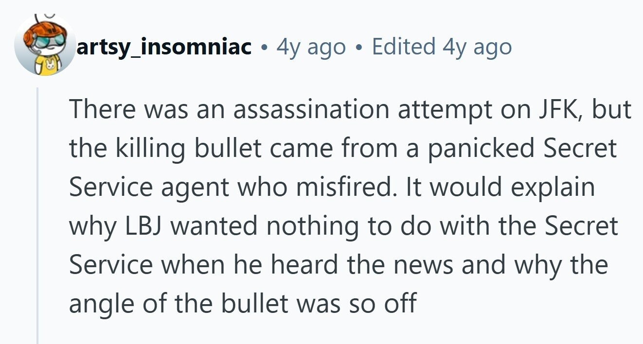 artsy_insomniac . 4y ago Edited 4y ago بي There was an assassination attempt on JFK, but the killing bullet came from a panicked Secret Service agent who misfired. It would explain why LBJ wanted nothing to do with the Secret Service when he heard the news and why the angle of the bullet was so off 