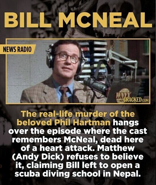 BILL MCNEAL NEWS RADIO CRACKED.COM The real-life murder of the beloved Phil Hartman hangs over the episode where the cast remembers McNeal, dead here of a heart attack. Matthew (Andy Dick) refuses to believe it, claiming Bill left to open a scuba diving school in Nepal.
