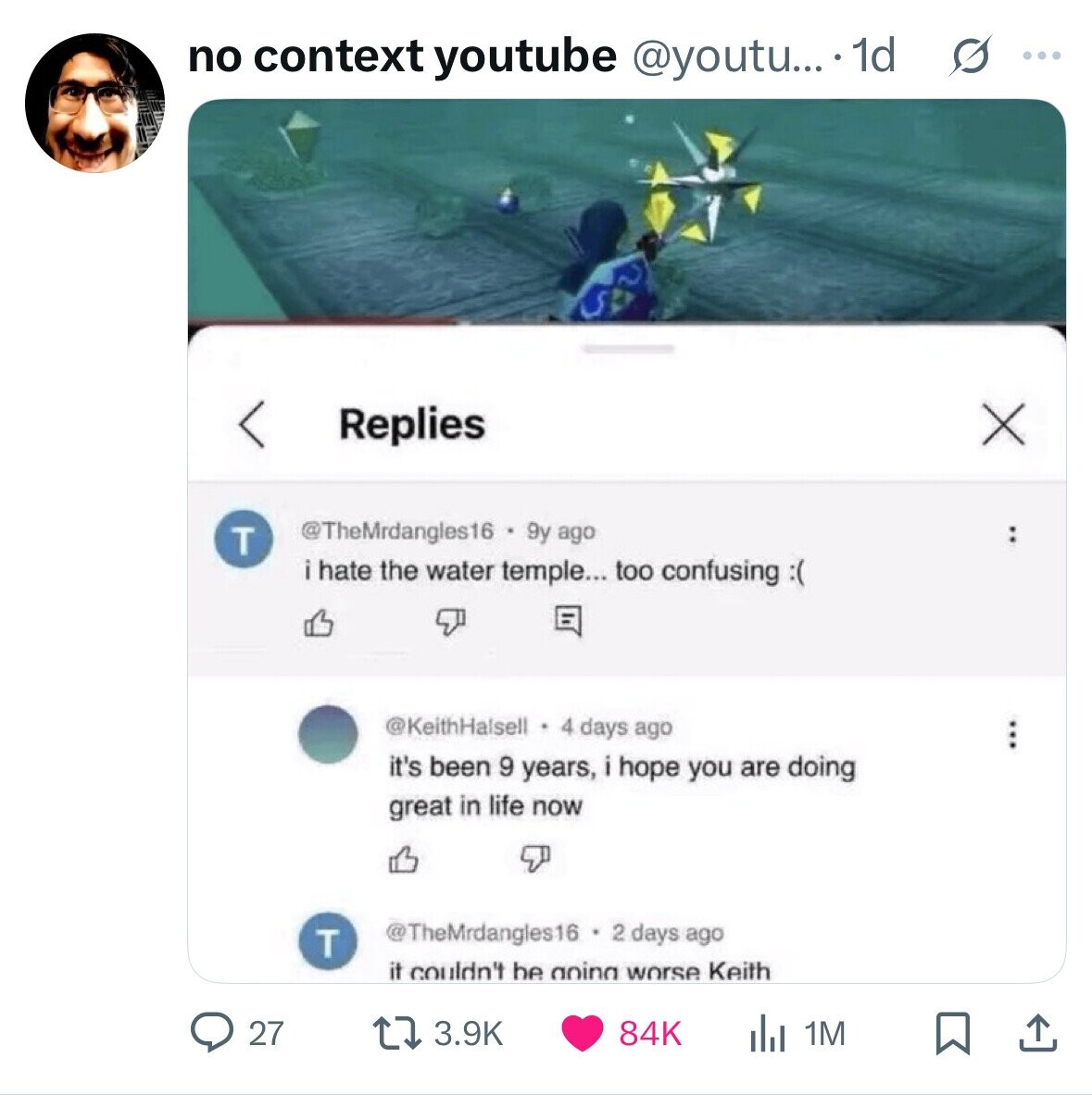 no context youtube @youtu... 1d s ... < X Replies @TheMrdangles16 9y ago T : i hate the water temple... too confusing:( @KeithHalsell 4 days ago it's been 9 years, i hope you are doing great in life now @TheMrdangles16 days ago T it couldn't be aoing worse Keith 84K 27 3.9K 1M 