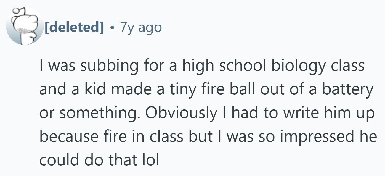 . 7y ago | was subbing for a high school biology class and a kid made a tiny fire ball out of a battery or something. Obviously I had to write him up because fire in class but I was so impressed he could do that lol 